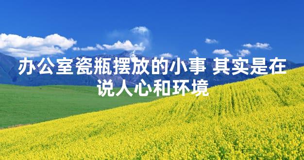 办公室瓷瓶摆放的小事 其实是在说人心和环境